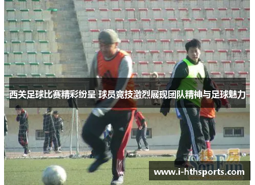 西关足球比赛精彩纷呈 球员竞技激烈展现团队精神与足球魅力