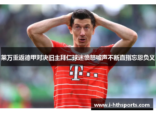 莱万重返德甲对决旧主拜仁球迷愤怒嘘声不断直指忘恩负义